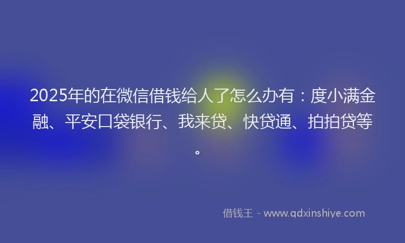 2025年的在微信借钱给人了怎么办有：度小满金融、平安口袋银行、我来贷、快贷通、拍拍贷等。