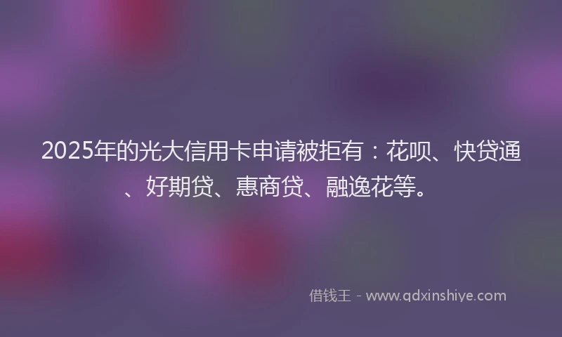 2025年的光大信用卡申请被拒有：花呗、快贷通、好期贷、惠商贷、融逸花等。