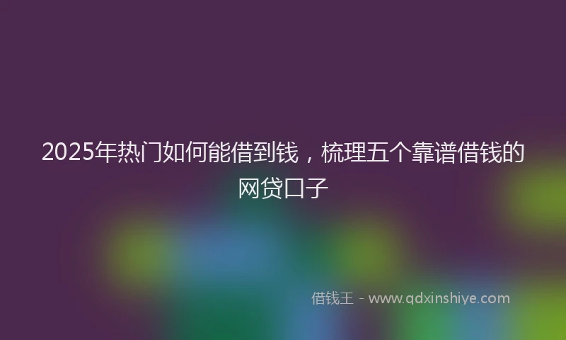 2025年热门如何能借到钱，梳理五个靠谱借钱的网贷口子