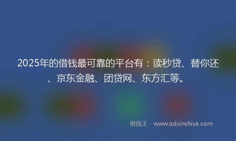 2025年的借钱最可靠的平台有：读秒贷、替你还、京东金融、团贷网、东方汇等。