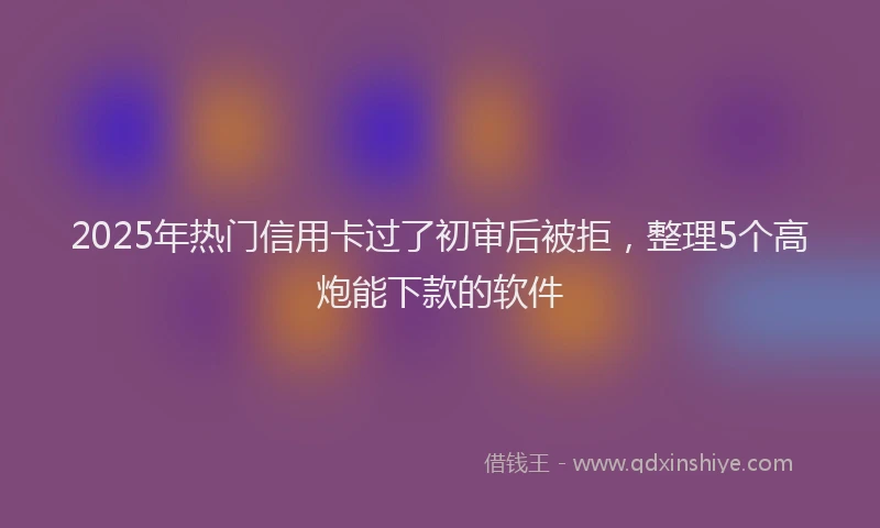 2025年热门信用卡过了初审后被拒，整理5个高炮能下款的软件