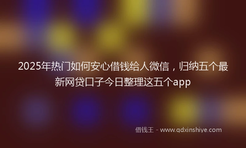 2025年热门如何安心借钱给人微信，归纳五个最新网贷口子今日整理这五个app