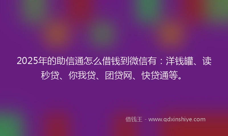 2025年的助信通怎么借钱到微信有：洋钱罐、读秒贷、你我贷、团贷网、快贷通等。