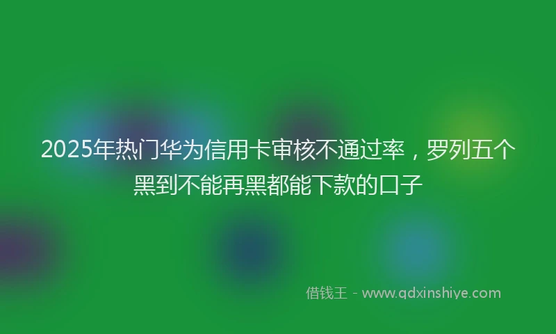 2025年热门华为信用卡审核不通过率，罗列五个黑到不能再黑都能下款的口子