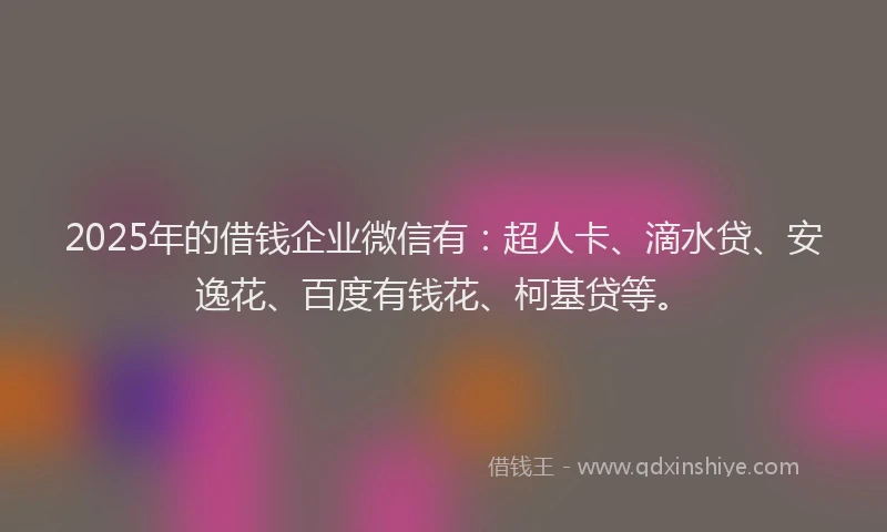 2025年的借钱企业微信有：超人卡、滴水贷、安逸花、百度有钱花、柯基贷等。