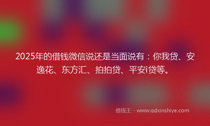 2025年的借钱微信说还是当面说有：你我贷、安逸花、东方汇、拍拍贷、平安i贷等。