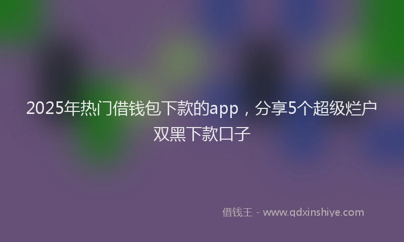 2025年热门借钱包下款的app，分享5个超级烂户双黑下款口子