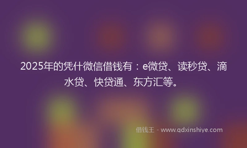 2025年的凭什微信借钱有：e微贷、读秒贷、滴水贷、快贷通、东方汇等。