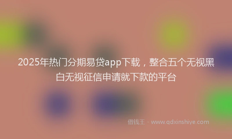 2025年热门分期易贷app下载，整合五个无视黑白无视征信申请就下款的平台
