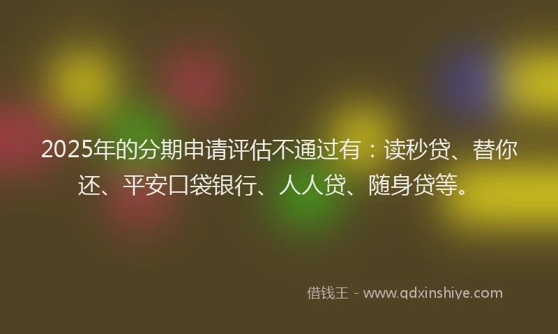 2025年的分期申请评估不通过有：读秒贷、替你还、平安口袋银行、人人贷、随身贷等。