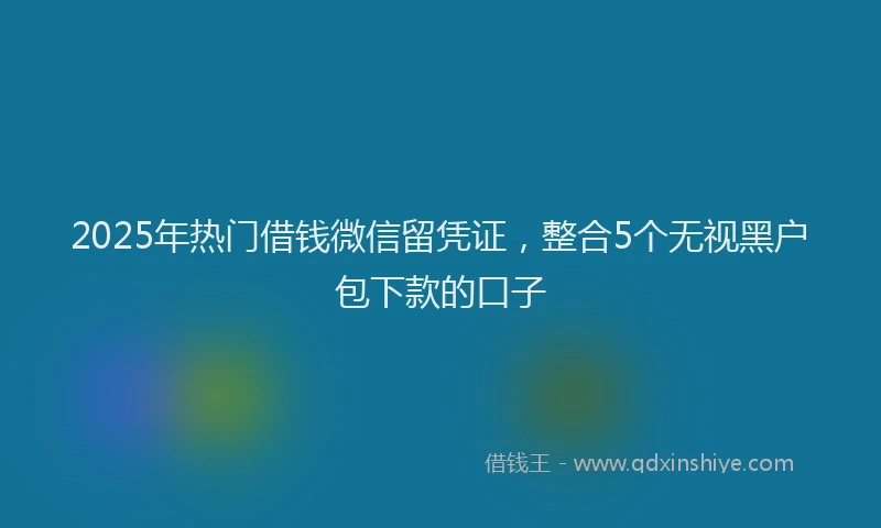 2025年热门借钱微信留凭证，整合5个无视黑户包下款的口子