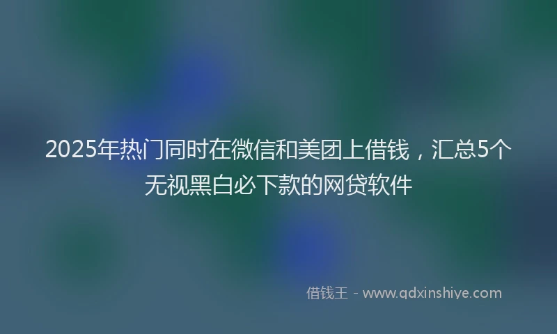 2025年热门同时在微信和美团上借钱，汇总5个无视黑白必下款的网贷软件
