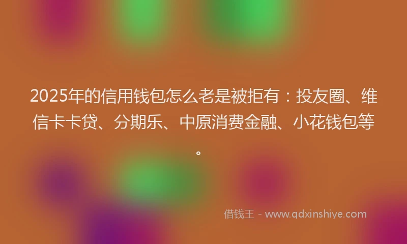 2025年的信用钱包怎么老是被拒有：投友圈、维信卡卡贷、分期乐、中原消费金融、小花钱包等。