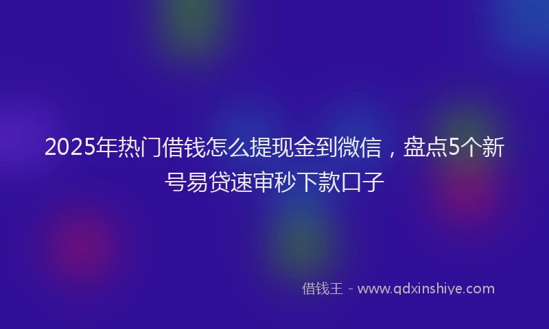 2025年热门借钱怎么提现金到微信，盘点5个新号易贷速审秒下款口子