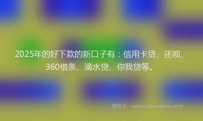 2025年的好下款的新口子有：信用卡贷、还呗、360借条、滴水贷、你我贷等。