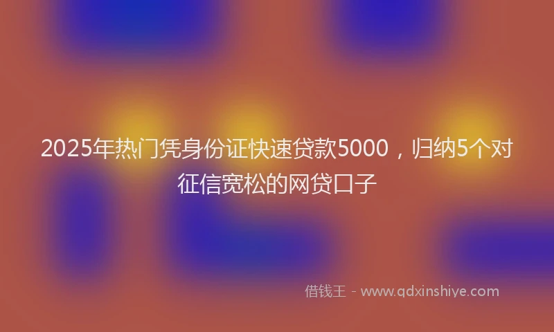 2025年热门凭身份证快速贷款5000，归纳5个对征信宽松的网贷口子