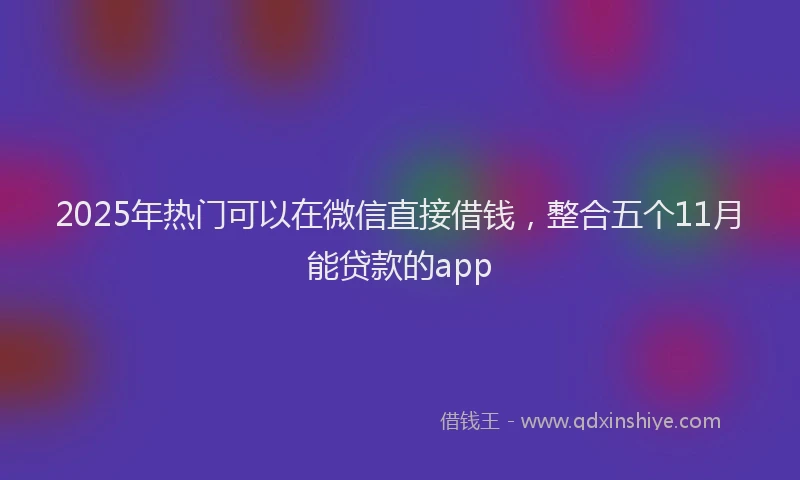 2025年热门可以在微信直接借钱，整合五个11月能贷款的app