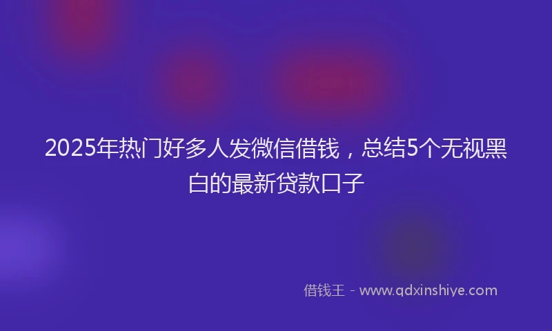 2025年热门好多人发微信借钱，总结5个无视黑白的最新贷款口子