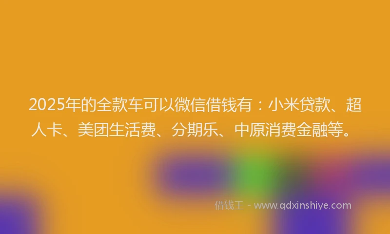 2025年的全款车可以微信借钱有：小米贷款、超人卡、美团生活费、分期乐、中原消费金融等。