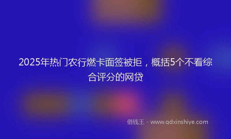 2025年热门农行燃卡面签被拒，概括5个不看综合评分的网贷