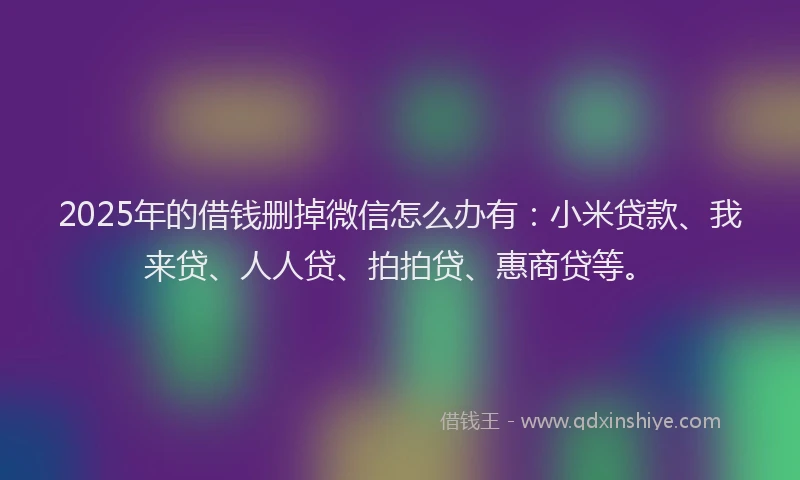 2025年的借钱删掉微信怎么办有：小米贷款、我来贷、人人贷、拍拍贷、惠商贷等。
