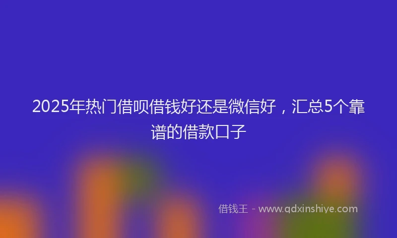 2025年热门借呗借钱好还是微信好，汇总5个靠谱的借款口子