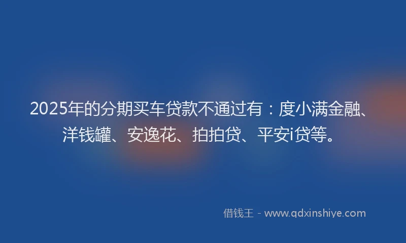 2025年的分期买车贷款不通过有：度小满金融、洋钱罐、安逸花、拍拍贷、平安i贷等。