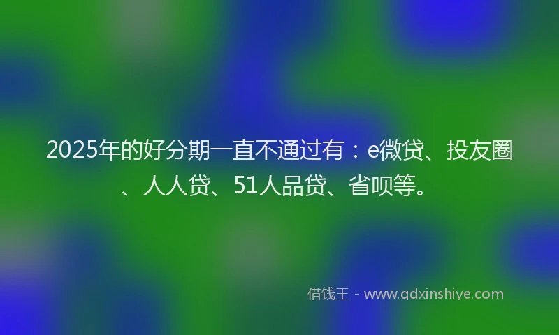 2025年的好分期一直不通过有：e微贷、投友圈、人人贷、51人品贷、省呗等。