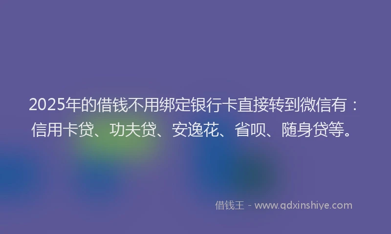 2025年的借钱不用绑定银行卡直接转到微信有：信用卡贷、功夫贷、安逸花、省呗、随身贷等。
