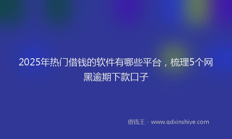 2025年热门借钱的软件有哪些平台，梳理5个网黑逾期下款口子