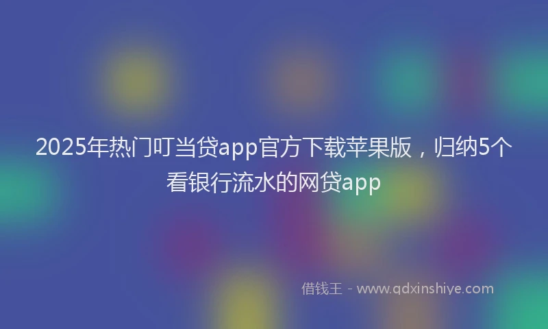 2025年热门叮当贷app官方下载苹果版，归纳5个看银行流水的网贷app
