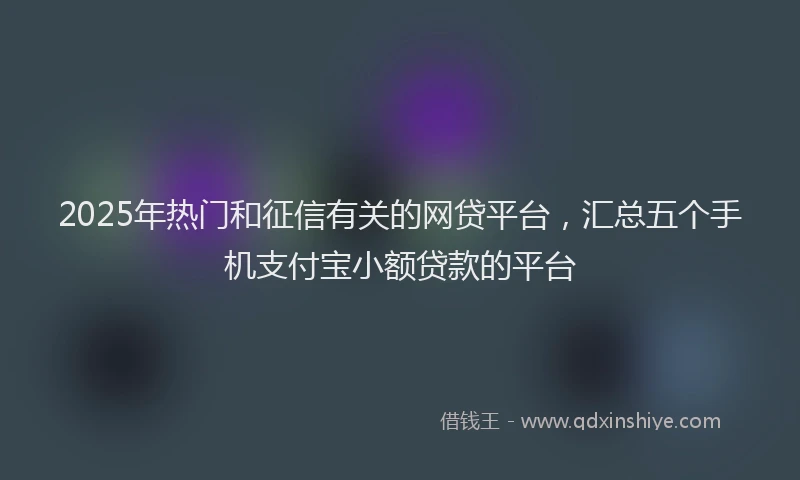 2025年热门和征信有关的网贷平台，汇总五个手机支付宝小额贷款的平台