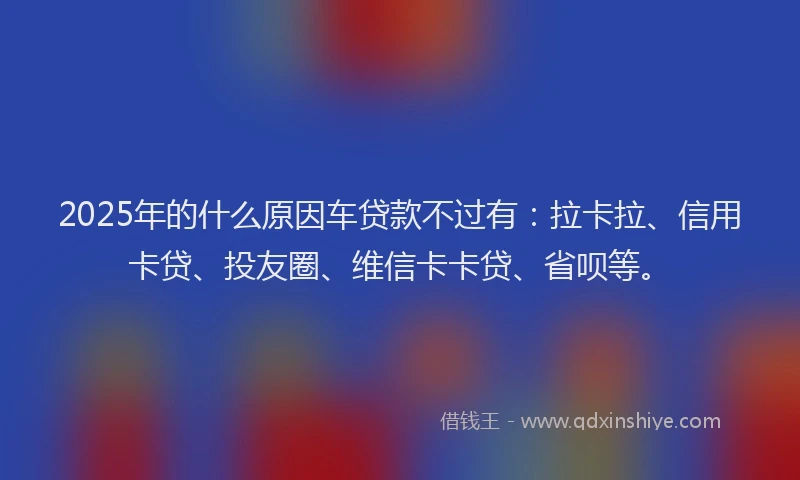 2025年的什么原因车贷款不过有：拉卡拉、信用卡贷、投友圈、维信卡卡贷、省呗等。