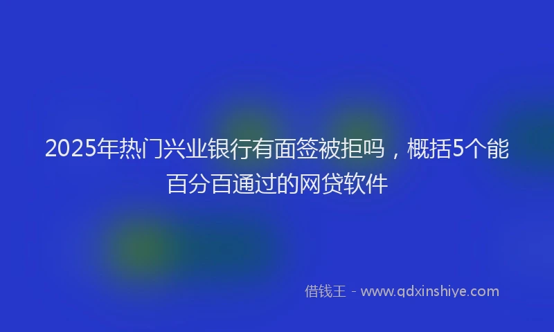 2025年热门兴业银行有面签被拒吗，概括5个能百分百通过的网贷软件