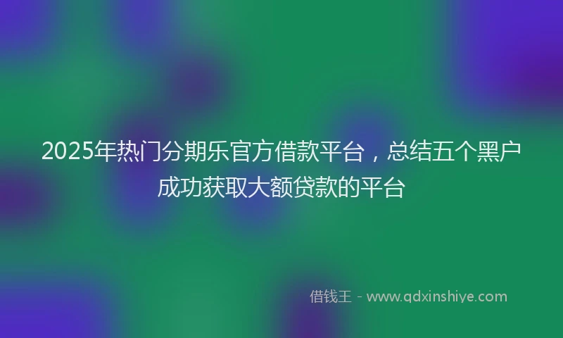 2025年热门分期乐官方借款平台，总结五个黑户成功获取大额贷款的平台