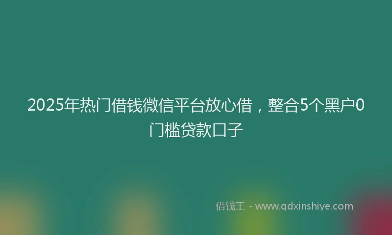 2025年热门借钱微信平台放心借，整合5个黑户0门槛贷款口子