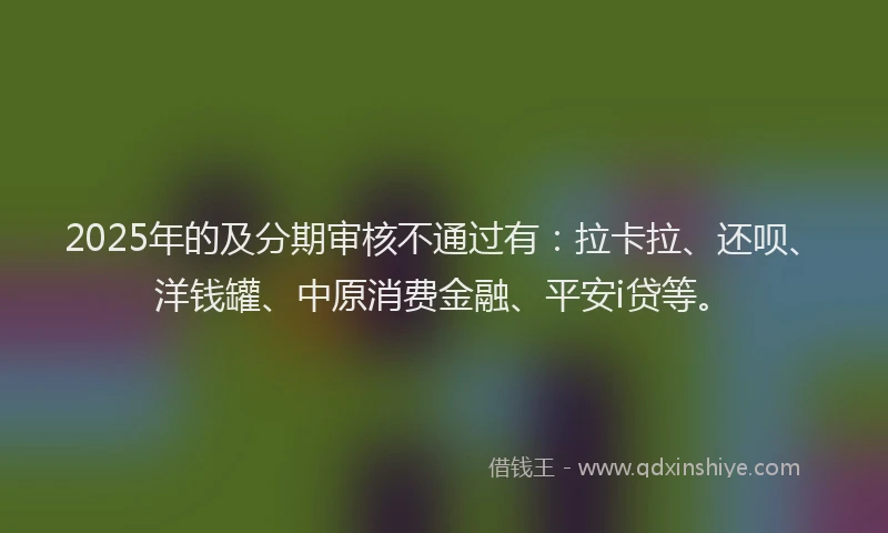 2025年的及分期审核不通过有：拉卡拉、还呗、洋钱罐、中原消费金融、平安i贷等。