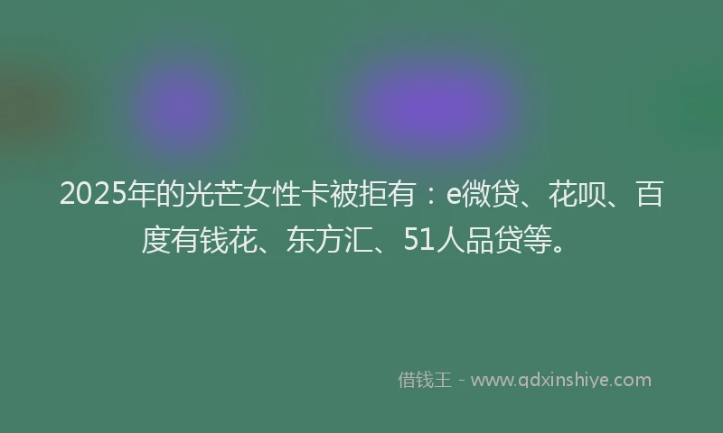 2025年的光芒女性卡被拒有：e微贷、花呗、百度有钱花、东方汇、51人品贷等。