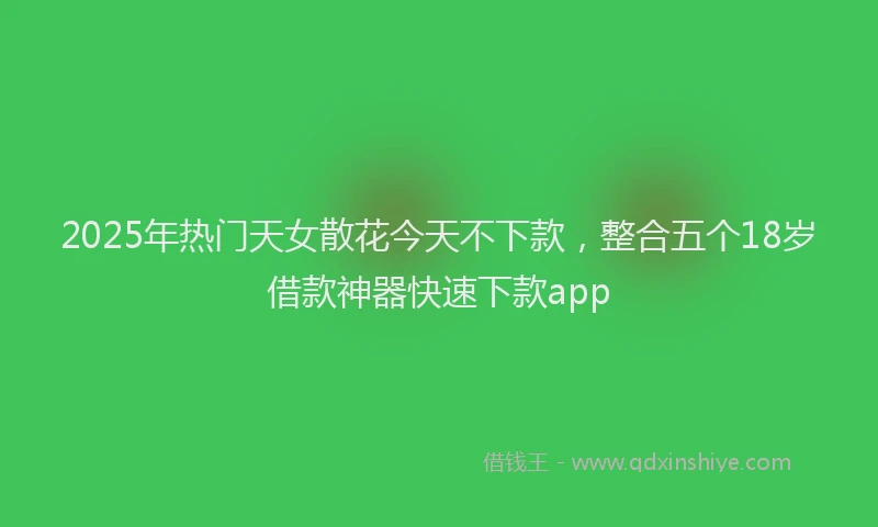 2025年热门天女散花今天不下款，整合五个18岁借款神器快速下款app