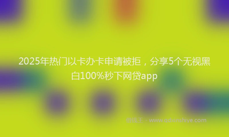 2025年热门以卡办卡申请被拒，分享5个无视黑白100%秒下网贷app