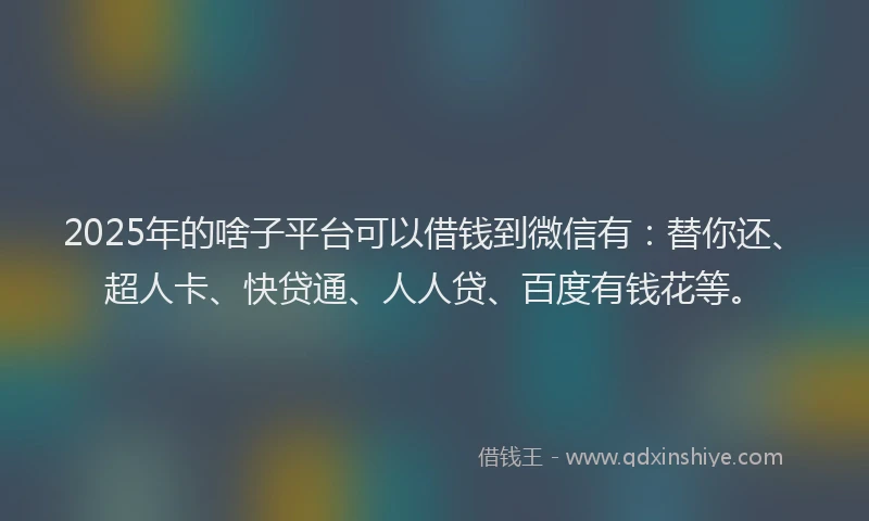 2025年的啥子平台可以借钱到微信有：替你还、超人卡、快贷通、人人贷、百度有钱花等。
