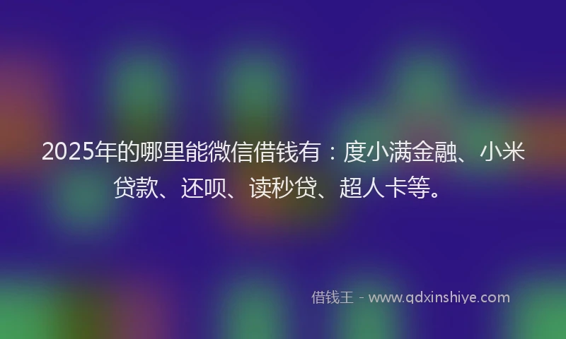 2025年的哪里能微信借钱有：度小满金融、小米贷款、还呗、读秒贷、超人卡等。