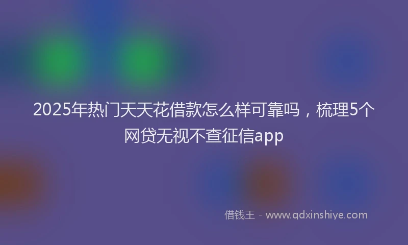 2025年热门天天花借款怎么样可靠吗，梳理5个网贷无视不查征信app