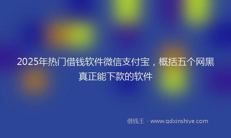 2025年热门借钱软件微信支付宝，概括五个网黑真正能下款的软件