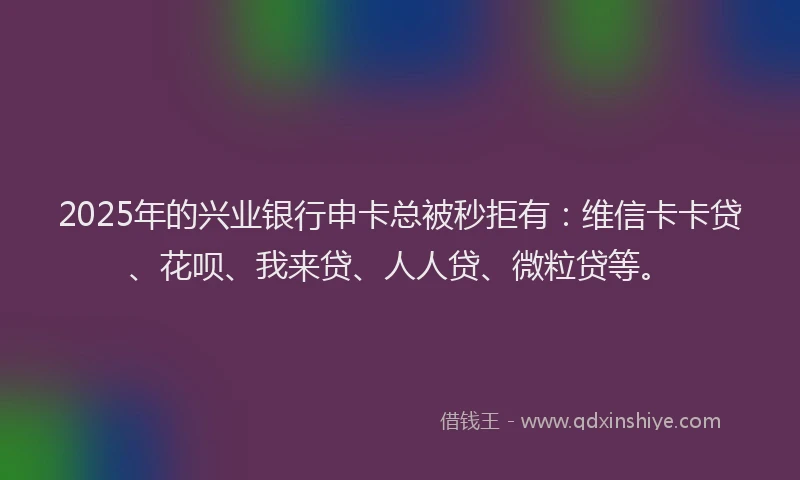 2025年的兴业银行申卡总被秒拒有：维信卡卡贷、花呗、我来贷、人人贷、微粒贷等。
