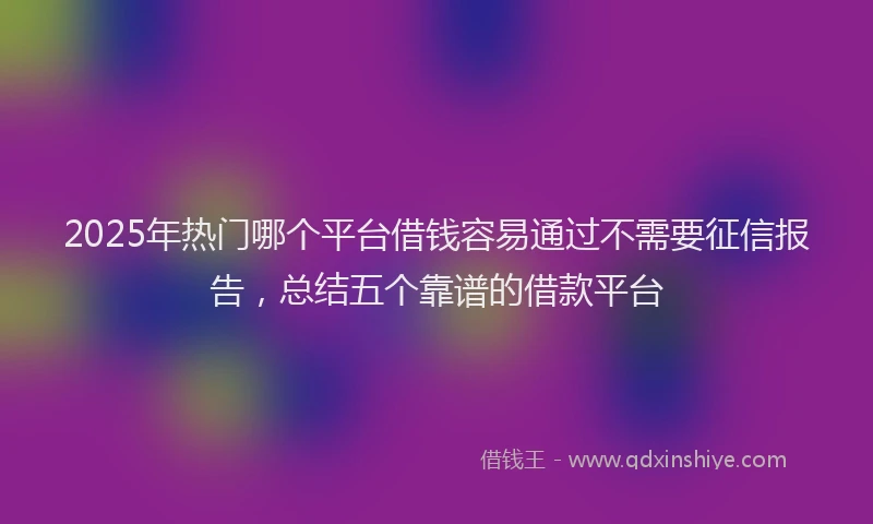 2025年热门哪个平台借钱容易通过不需要征信报告，总结五个靠谱的借款平台