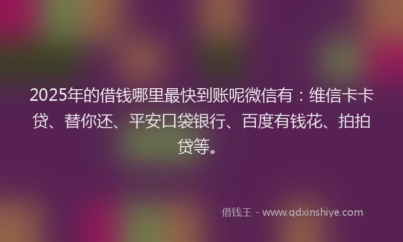 2025年的借钱哪里最快到账呢微信有：维信卡卡贷、替你还、平安口袋银行、百度有钱花、拍拍贷等。