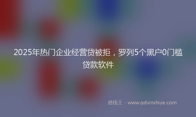 2025年热门企业经营贷被拒，罗列5个黑户0门槛贷款软件