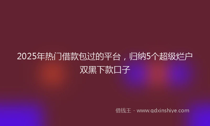 2025年热门借款包过的平台，归纳5个超级烂户双黑下款口子
