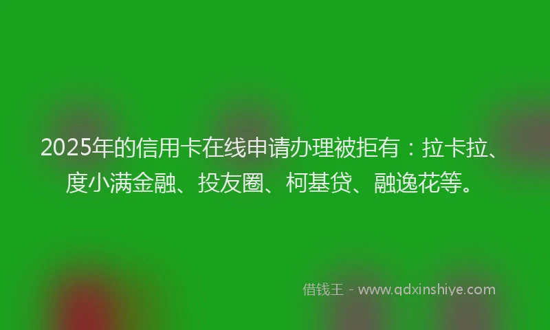 2025年的信用卡在线申请办理被拒有：拉卡拉、度小满金融、投友圈、柯基贷、融逸花等。